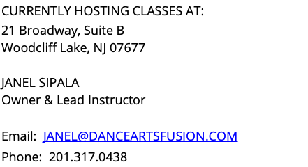 CURRENTLY HOSTING CLASSES AT: 21 Broadway, Suite B Woodcliff Lake, NJ 07677 JANEL SIPALA Owner & Lead Instructor Email: JANEL@DANCEARTSFUSION.COM Phone: 201.317.0438