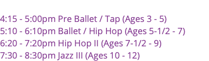  4:15 - 5:00pm Pre Ballet / Tap (Ages 3 - 5) 5:10 - 6:10pm Ballet / Hip Hop (Ages 5-1/2 - 7) 6:20 - 7:20pm Hip Hop II (Ages 7-1/2 - 9) 7:30 - 8:30pm Jazz III (Ages 10 - 12)