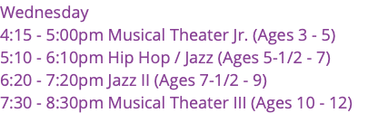 Wednesday 4:15 - 5:00pm Musical Theater Jr. (Ages 3 - 5) 5:10 - 6:10pm Hip Hop / Jazz (Ages 5-1/2 - 7) 6:20 - 7:20pm Jazz II (Ages 7-1/2 - 9) 7:30 - 8:30pm Musical Theater III (Ages 10 - 12)