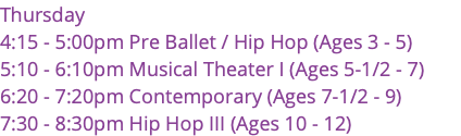 Thursday 4:15 - 5:00pm Pre Ballet / Hip Hop (Ages 3 - 5) 5:10 - 6:10pm Musical Theater I (Ages 5-1/2 - 7) 6:20 - 7:20pm Contemporary (Ages 7-1/2 - 9) 7:30 - 8:30pm Hip Hop III (Ages 10 - 12) 