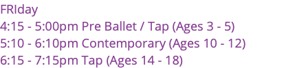 FRIday 4:15 - 5:00pm Pre Ballet / Tap (Ages 3 - 5) 5:10 - 6:10pm Contemporary (Ages 10 - 12) 6:15 - 7:15pm Tap (Ages 14 - 18)