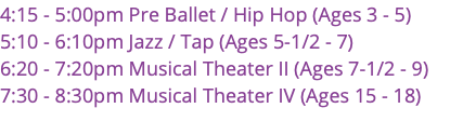 4:15 - 5:00pm Pre Ballet / Hip Hop (Ages 3 - 5) 5:10 - 6:10pm Jazz / Tap (Ages 5-1/2 - 7) 6:20 - 7:20pm Musical Theater II (Ages 7-1/2 - 9) 7:30 - 8:30pm Musical Theater IV (Ages 15 - 18) 
