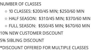 NUMBER OF CLASSES 10 CLASSES: $200/45 MIN; $250/60 MIN HALF SEASON: $310/45 MIN; $370/60 MIN FULL SEASON: $550/45 MIN; $670/60 MIN 10% NEW CUSTOMER DISCOUNT 5% SIBLING DISCOUNT *DISCOUNT OFFERED FOR MULTIPLE CLASSES