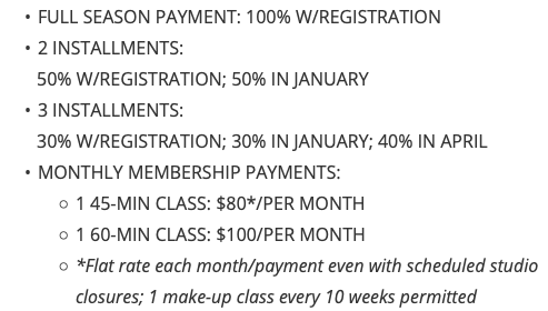 FULL SEASON PAYMENT: 100% W/REGISTRATION 2 INSTALLMENTS: 50% W/REGISTRATION; 50% IN JANUARY 3 INSTALLMENTS: 30% W/REGISTRATION; 30% IN JANUARY; 40% IN APRIL MONTHLY MEMBERSHIP PAYMENTS: 1 45-MIN CLASS: $80*/PER MONTH 1 60-MIN CLASS: $100/PER MONTH *Flat rate each month/payment even with scheduled studio closures; 1 make-up class every 10 weeks permitted